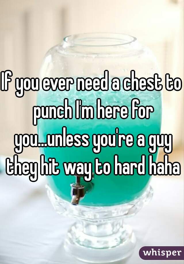 If you ever need a chest to punch I'm here for you...unless you're a guy they hit way to hard haha