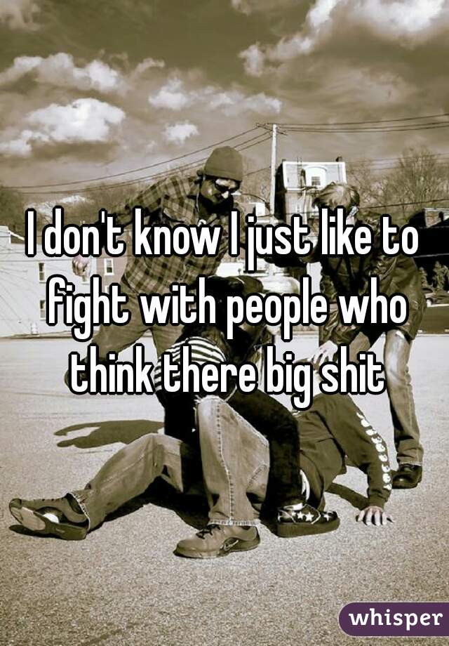 I don't know I just like to fight with people who think there big shit