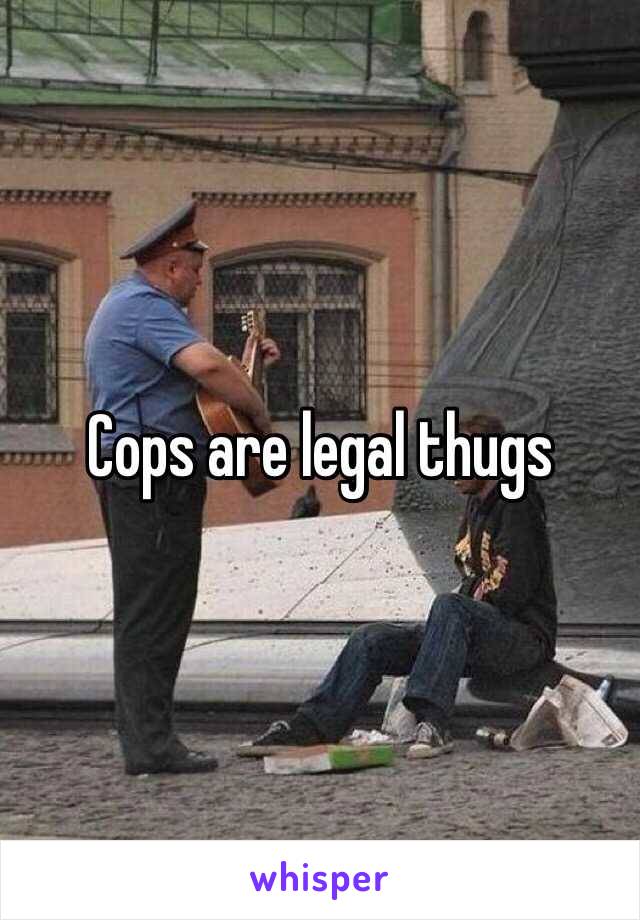 Cops are legal thugs 