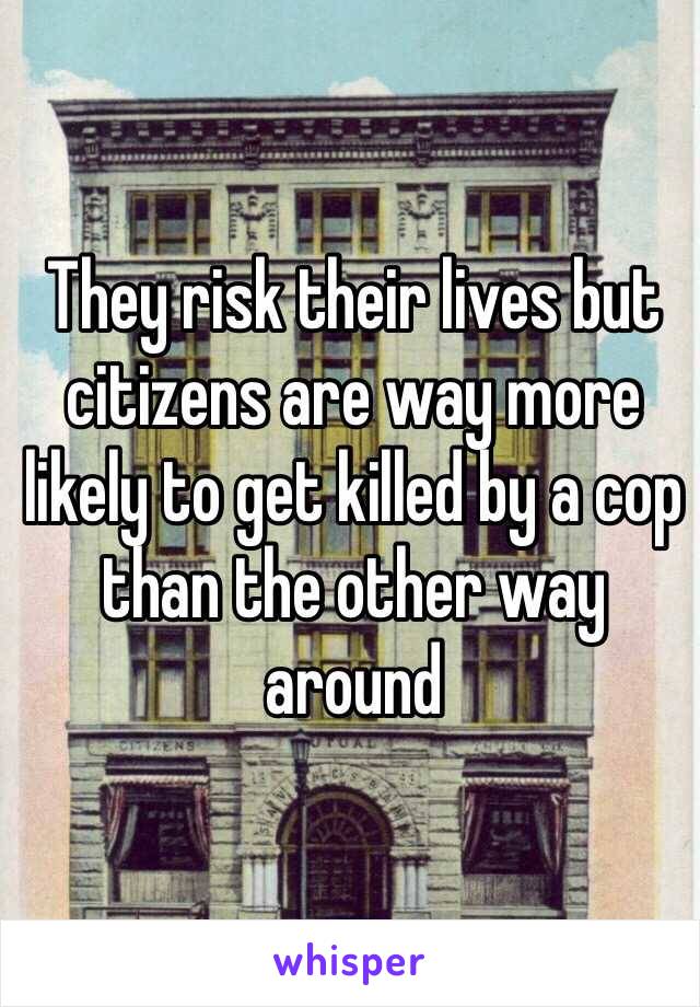 They risk their lives but citizens are way more likely to get killed by a cop than the other way around 