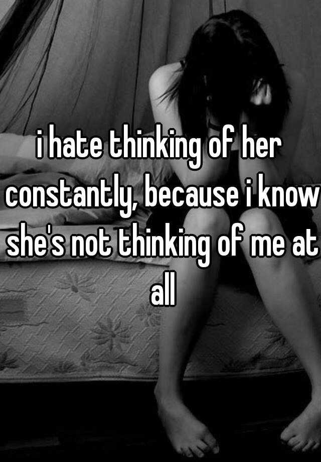I Hate Thinking Of Her Constantly Because I Know Shes Not Thinking Of Me At All 