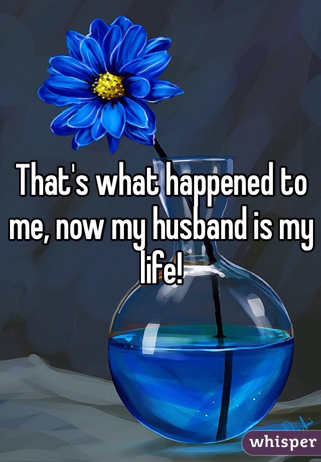 That's what happened to me, now my husband is my life!
