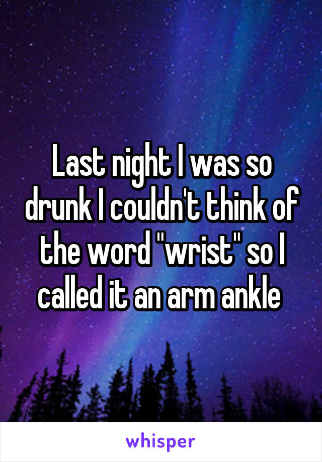 Last night I was so drunk I couldn't think of the word "wrist" so I called it an arm ankle 