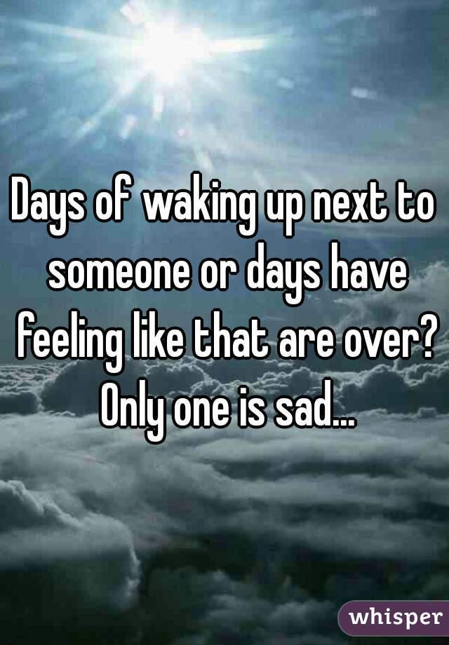 Days of waking up next to someone or days have feeling like that are over? Only one is sad...