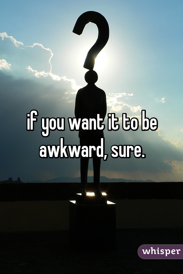 if you want it to be awkward, sure.