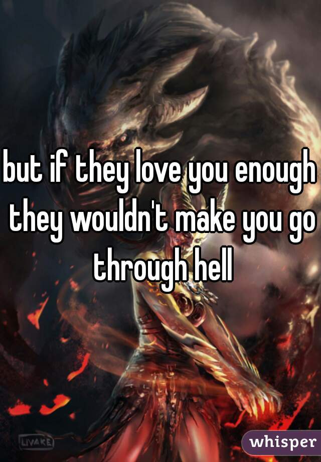 but if they love you enough they wouldn't make you go through hell