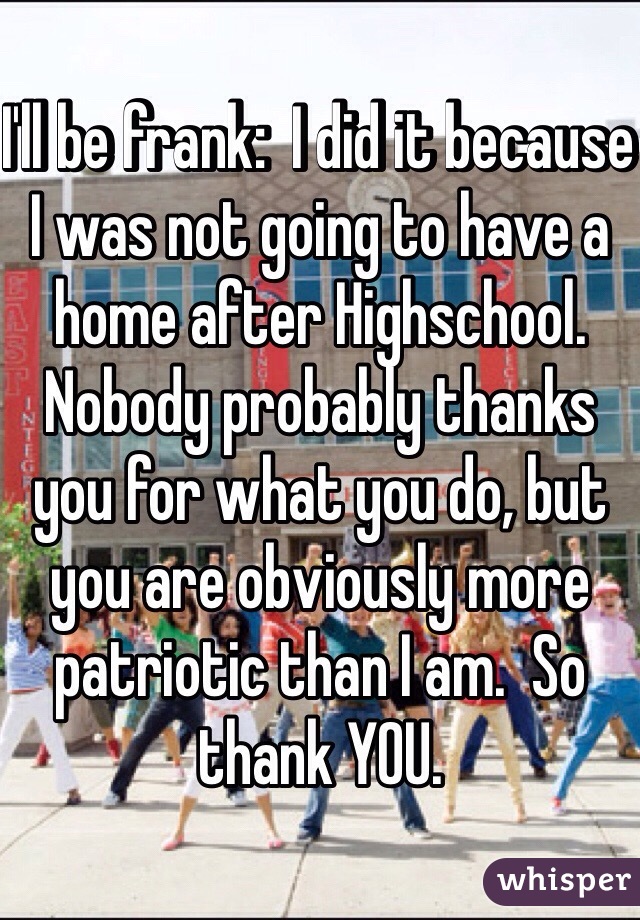 I'll be frank:  I did it because I was not going to have a home after Highschool.  Nobody probably thanks you for what you do, but you are obviously more patriotic than I am.  So thank YOU.  