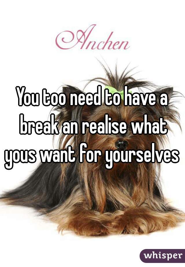 You too need to have a break an realise what yous want for yourselves 