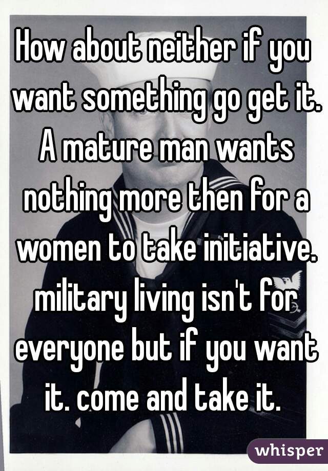 How about neither if you want something go get it. A mature man wants nothing more then for a women to take initiative. military living isn't for everyone but if you want it. come and take it. 