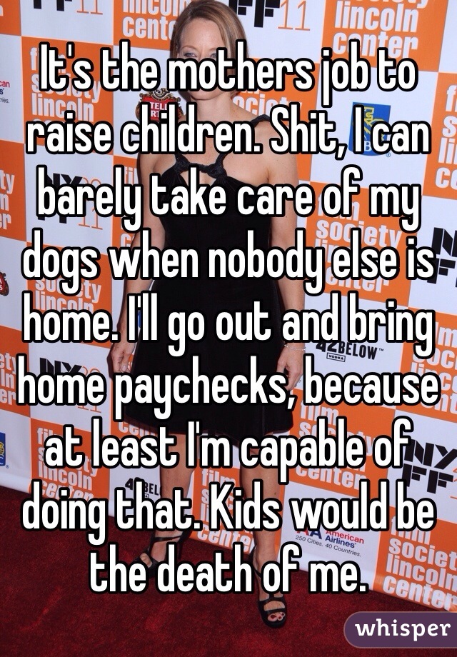 It's the mothers job to raise children. Shit, I can barely take care of my dogs when nobody else is home. I'll go out and bring home paychecks, because at least I'm capable of doing that. Kids would be the death of me. 