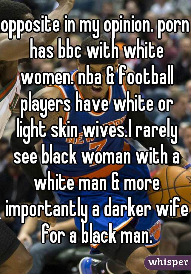 opposite in my opinion. porn has bbc with white women. nba & football players have white or light skin wives.I rarely see black woman with a white man & more importantly a darker wife for a black man.