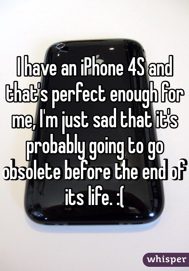 I have an iPhone 4S and that's perfect enough for me, I'm just sad that it's probably going to go obsolete before the end of its life. :( 