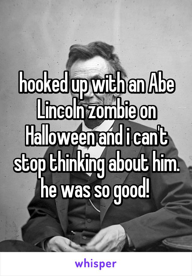 hooked up with an Abe Lincoln zombie on Halloween and i can't stop thinking about him. he was so good! 