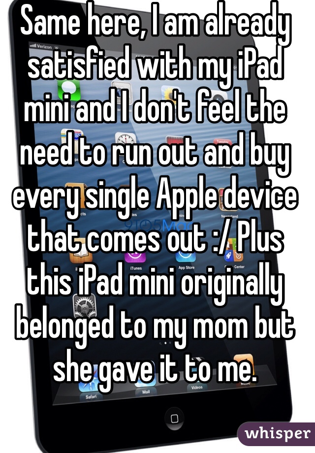 Same here, I am already satisfied with my iPad mini and I don't feel the need to run out and buy every single Apple device that comes out :/ Plus this iPad mini originally belonged to my mom but she gave it to me.