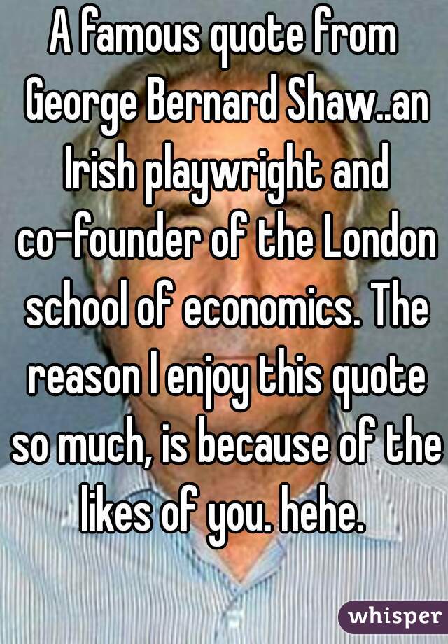 A famous quote from George Bernard Shaw..an Irish playwright and co-founder of the London school of economics. The reason I enjoy this quote so much, is because of the likes of you. hehe. 