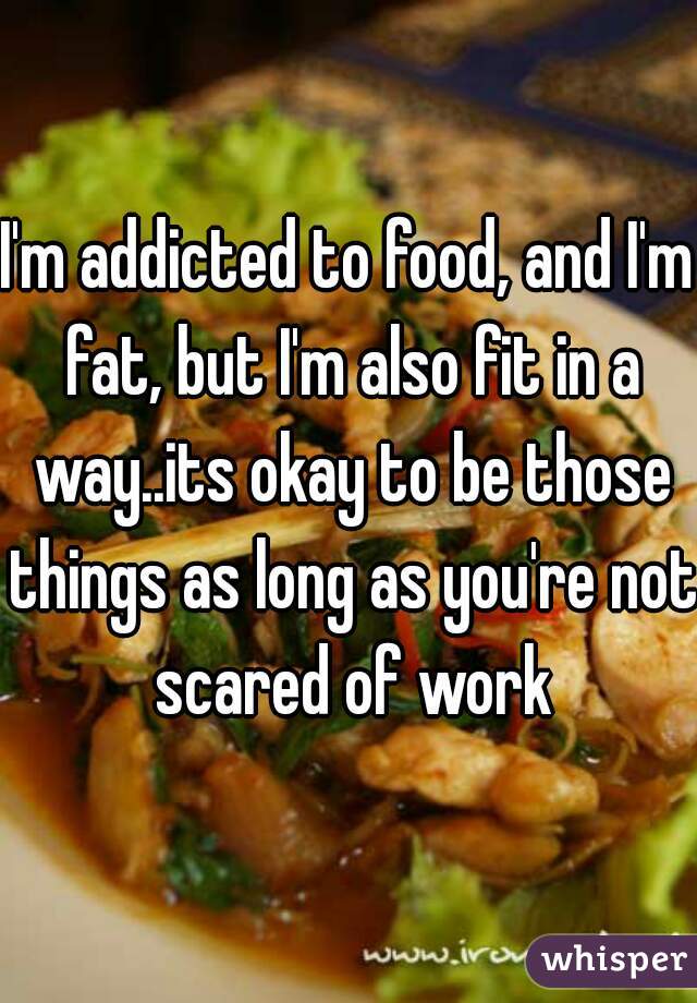 I'm addicted to food, and I'm fat, but I'm also fit in a way..its okay to be those things as long as you're not scared of work