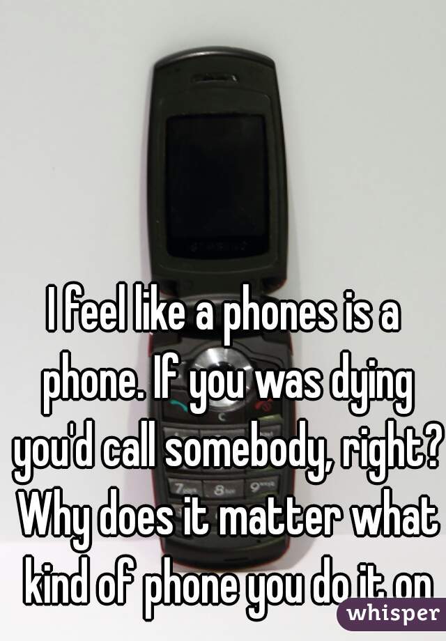 I feel like a phones is a phone. If you was dying you'd call somebody, right? Why does it matter what kind of phone you do it on