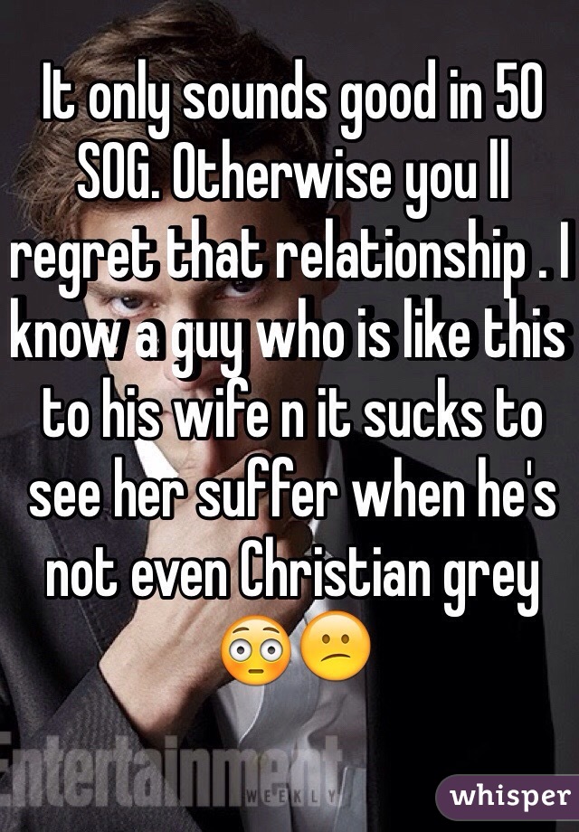 It only sounds good in 50 SOG. Otherwise you ll regret that relationship . I know a guy who is like this to his wife n it sucks to see her suffer when he's not even Christian grey 😳😕