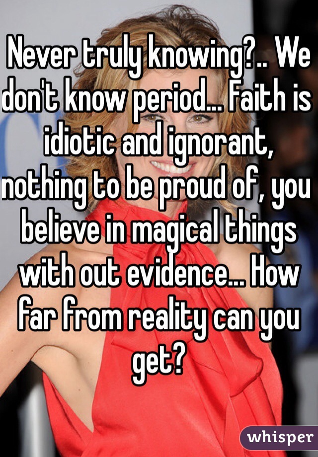 Never truly knowing?.. We don't know period... Faith is idiotic and ignorant, nothing to be proud of, you believe in magical things with out evidence... How far from reality can you get?