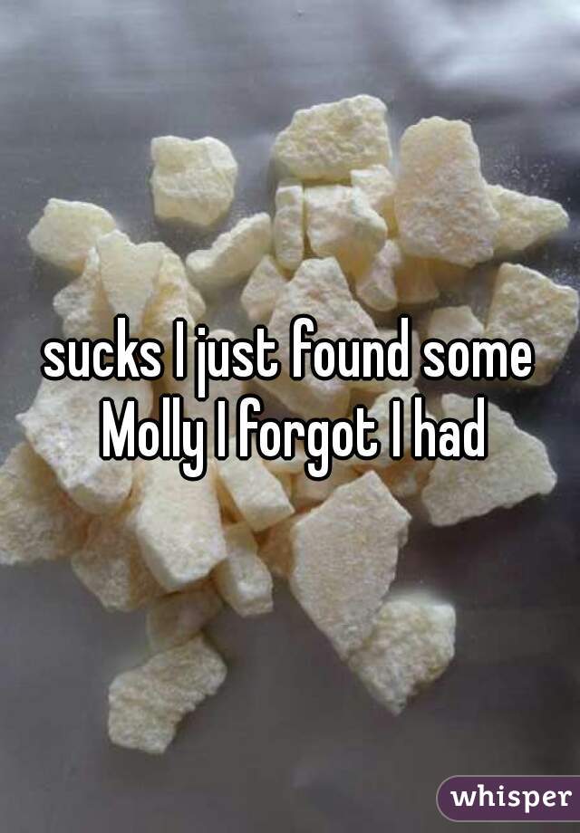 sucks I just found some Molly I forgot I had