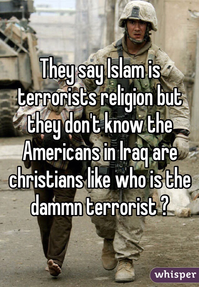 They say Islam is terrorists religion but they don't know the Americans in Iraq are christians like who is the dammn terrorist ? 