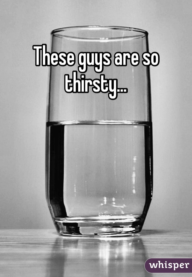 These guys are so thirsty...