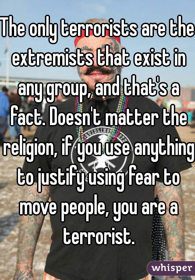 The only terrorists are the extremists that exist in any group, and that's a fact. Doesn't matter the religion, if you use anything to justify using fear to move people, you are a terrorist.