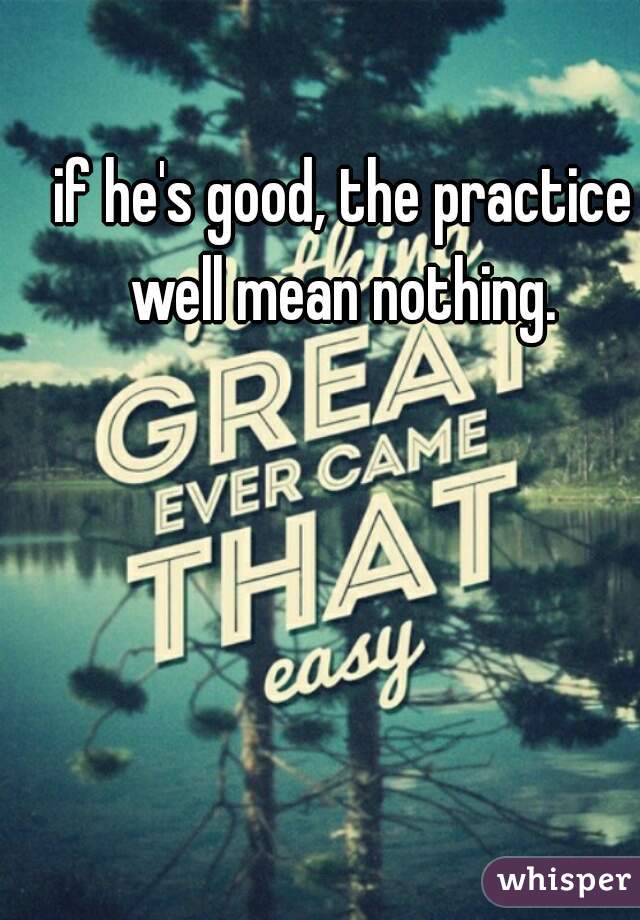 if he's good, the practice well mean nothing. 