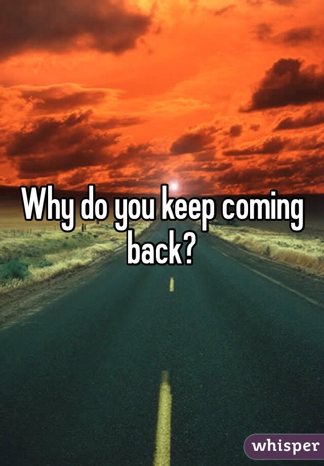 Why do you keep coming back?