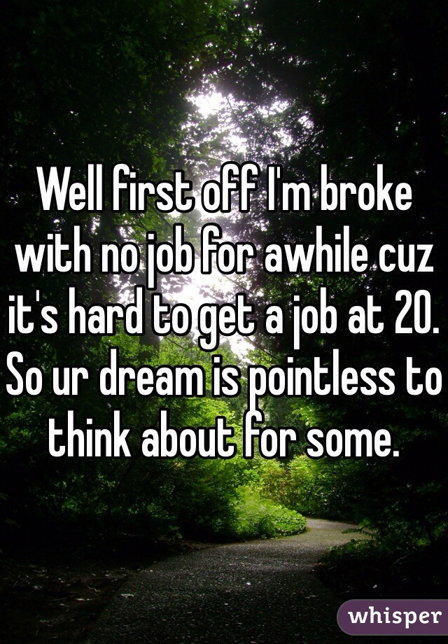 Well first off I'm broke with no job for awhile cuz it's hard to get a job at 20. So ur dream is pointless to think about for some.