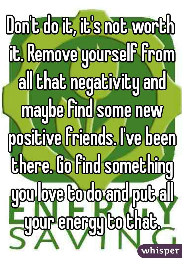 Don't do it, it's not worth it. Remove yourself from all that negativity and maybe find some new positive friends. I've been there. Go find something you love to do and put all your energy to that.