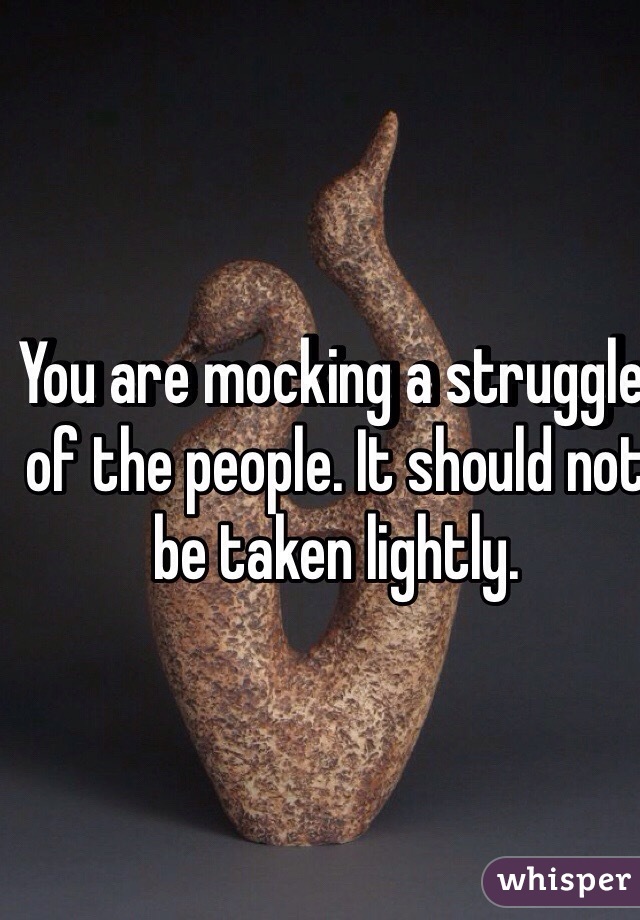 You are mocking a struggle of the people. It should not be taken lightly.