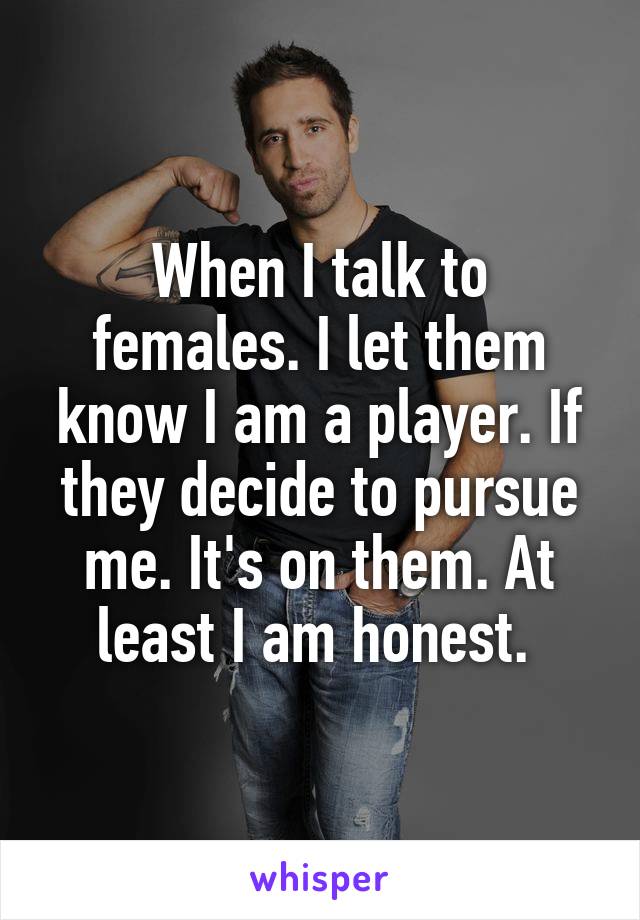 When I talk to females. I let them know I am a player. If they decide to pursue me. It's on them. At least I am honest. 