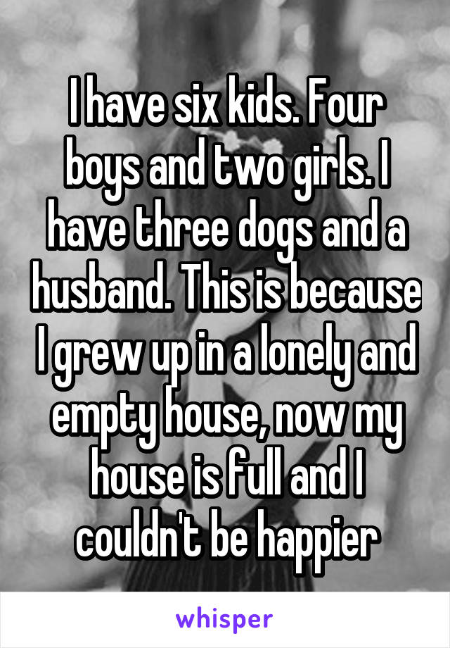 I have six kids. Four boys and two girls. I have three dogs and a husband. This is because I grew up in a lonely and empty house, now my house is full and I couldn't be happier