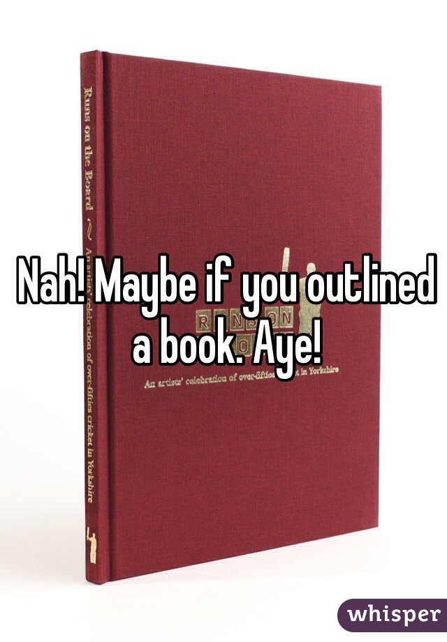 Nah! Maybe if you outlined a book. Aye!