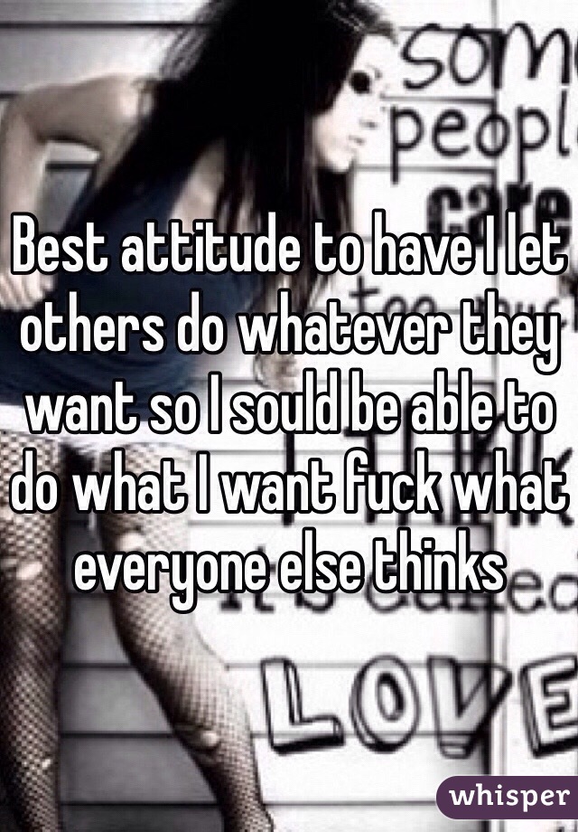 Best attitude to have I let others do whatever they want so I sould be able to do what I want fuck what everyone else thinks