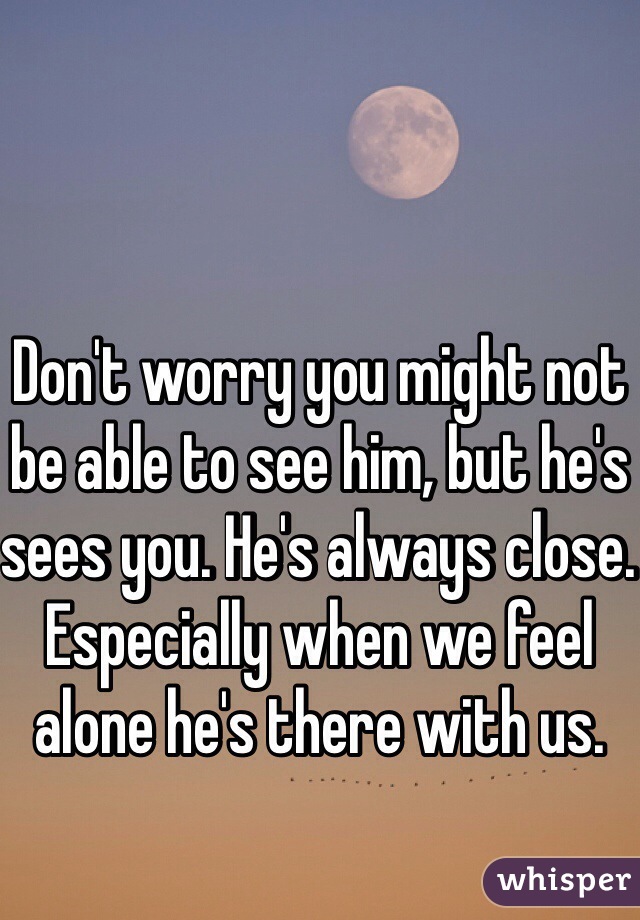 Don't worry you might not be able to see him, but he's sees you. He's always close. Especially when we feel alone he's there with us. 