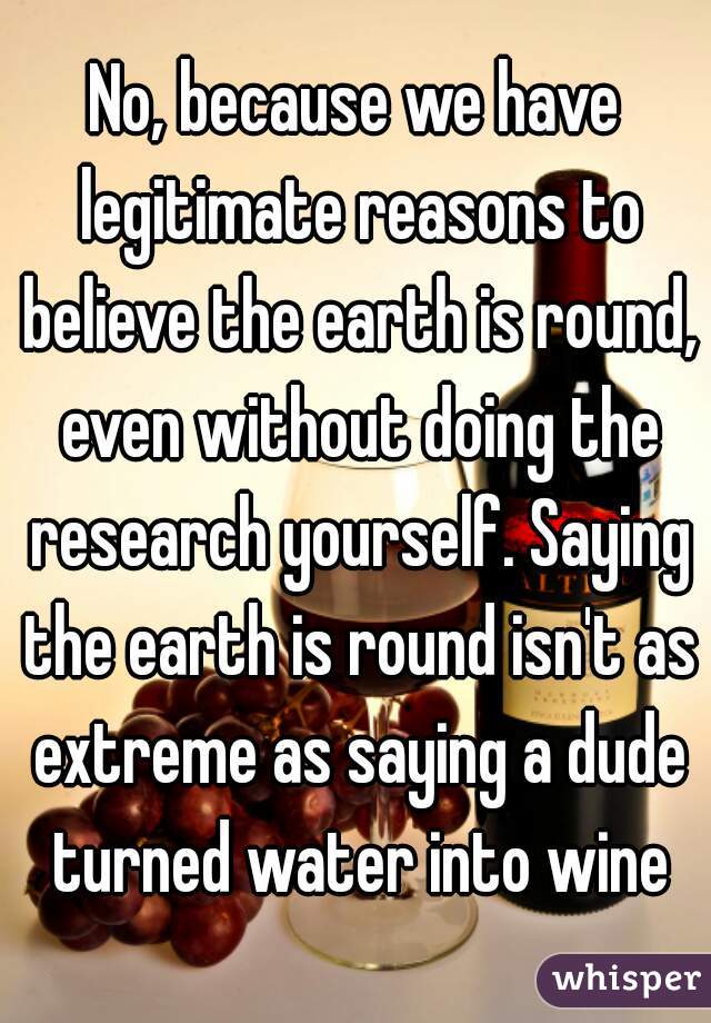 No, because we have legitimate reasons to believe the earth is round, even without doing the research yourself. Saying the earth is round isn't as extreme as saying a dude turned water into wine