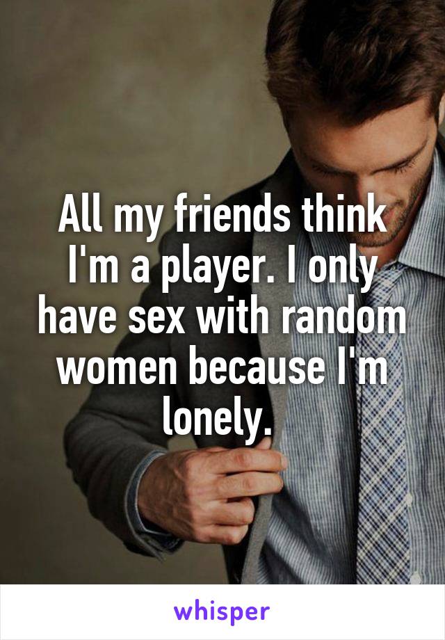 All my friends think I'm a player. I only have sex with random women because I'm lonely. 