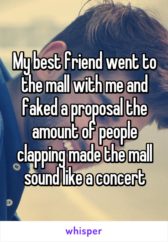 My best friend went to the mall with me and faked a proposal the amount of people clapping made the mall sound like a concert