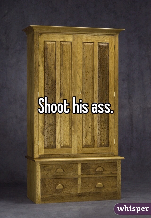Shoot his ass.