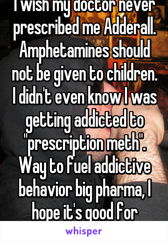 I wish my doctor never prescribed me Adderall. Amphetamines should not be given to children. I didn't even know I was getting addicted to "prescription meth". Way to fuel addictive behavior big pharma, I hope it's good for business.