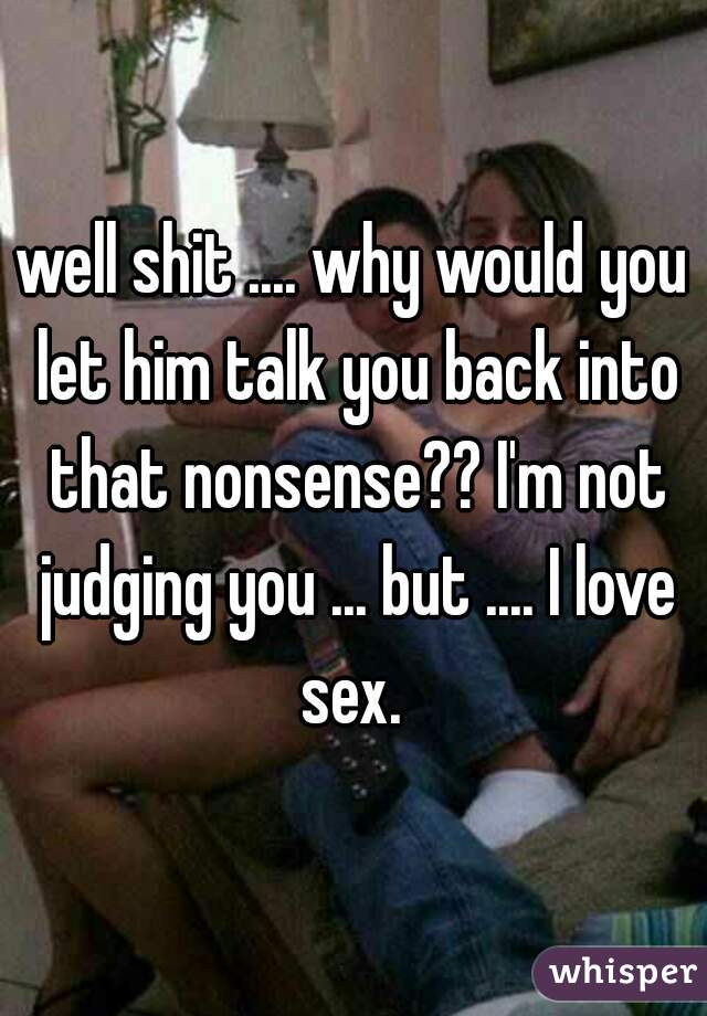 well shit .... why would you let him talk you back into that nonsense?? I'm not judging you ... but .... I love sex. 