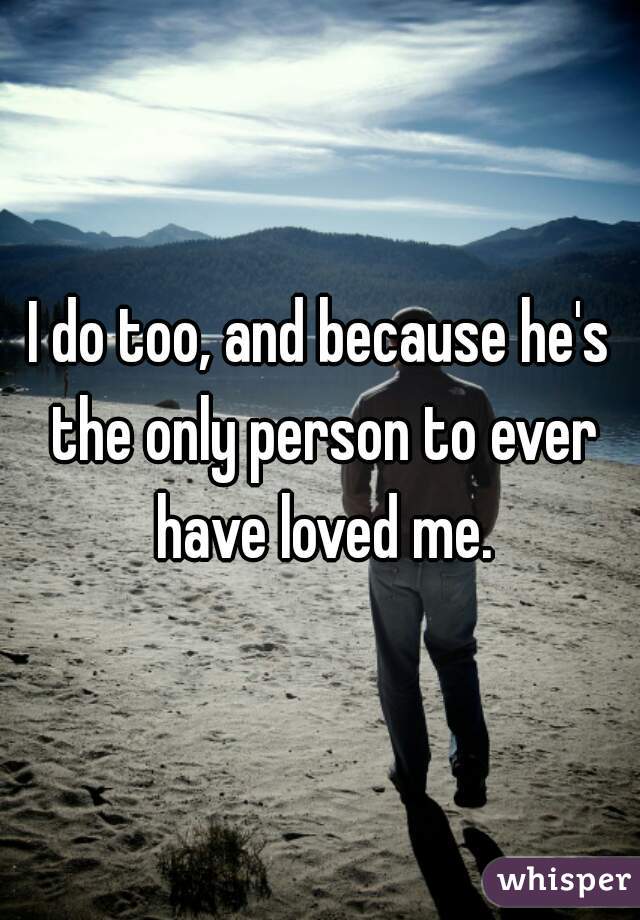 I do too, and because he's the only person to ever have loved me.