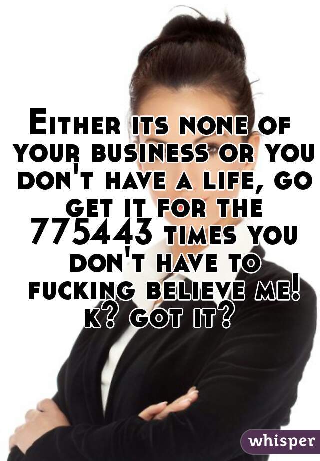 Either its none of your business or you don't have a life, go get it for the 775443 times you don't have to fucking believe me! k? got it? 