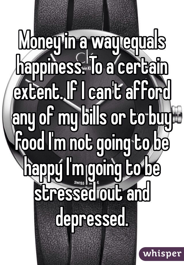 Money in a way equals happiness. To a certain extent. If I can't afford any of my bills or to buy food I'm not going to be happy I'm going to be stressed out and depressed. 
