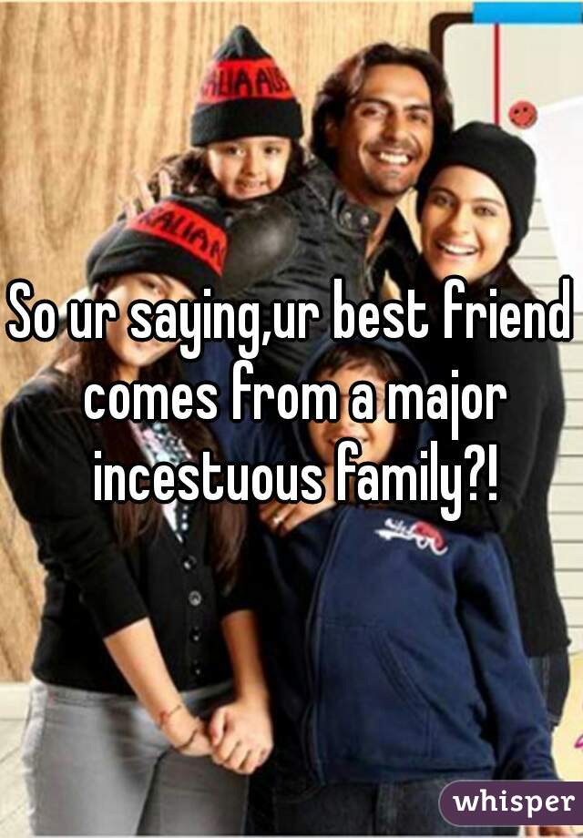So ur saying,ur best friend comes from a major incestuous family?!