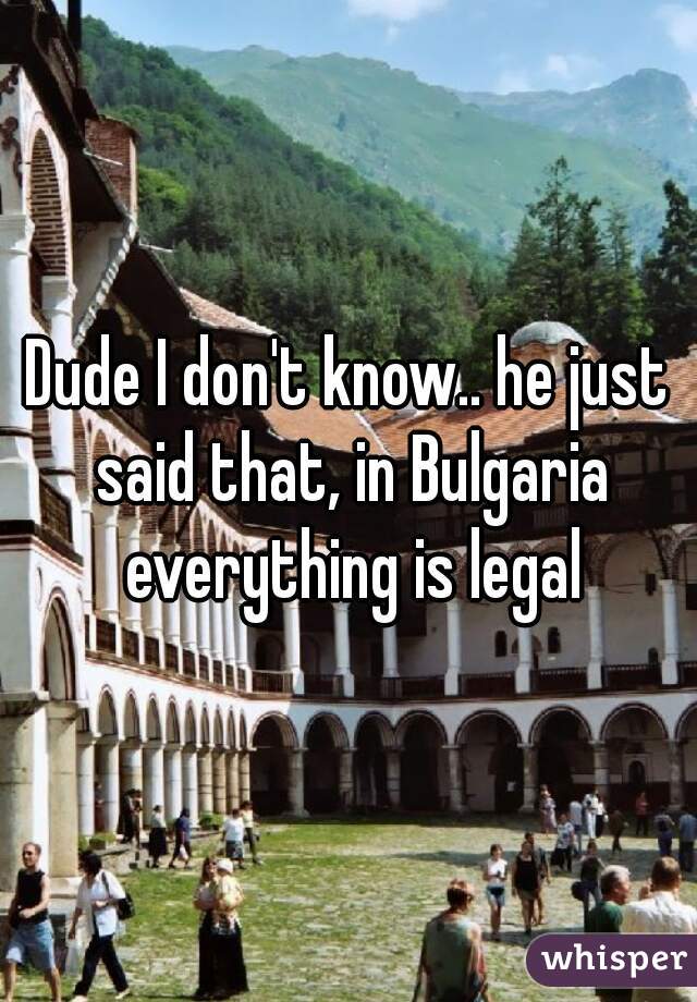Dude I don't know.. he just said that, in Bulgaria everything is legal