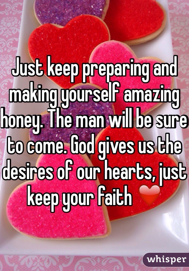Just keep preparing and making yourself amazing honey. The man will be sure to come. God gives us the desires of our hearts, just keep your faith ❤️
