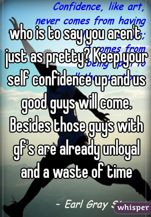 who is to say you aren't just as pretty? Keep your self confidence up and us good guys will come. Besides those guys with gf's are already unloyal and a waste of time